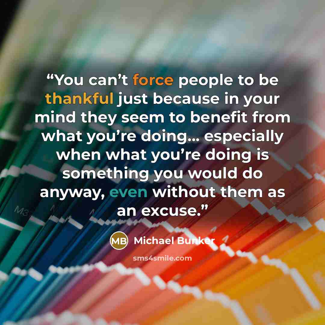 “You can’t force people to be thankful just because in your mind they seem to benefit from what you’re doing… especially when what you’re doing is something you would do anyway, even without them as an excuse.” quote by Michael Bunker