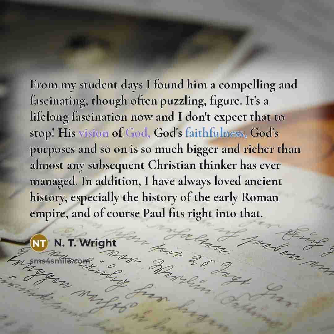 “From my student days I found him a compelling and fascinating, though often puzzling, figure. It's a lifelong fascination now and I don't expect that to stop! His vision of God, God's faithfulness, God's purposes and so on is so much bigger and richer than almost any subsequent Christian thinker…” quote by N. T. Wright