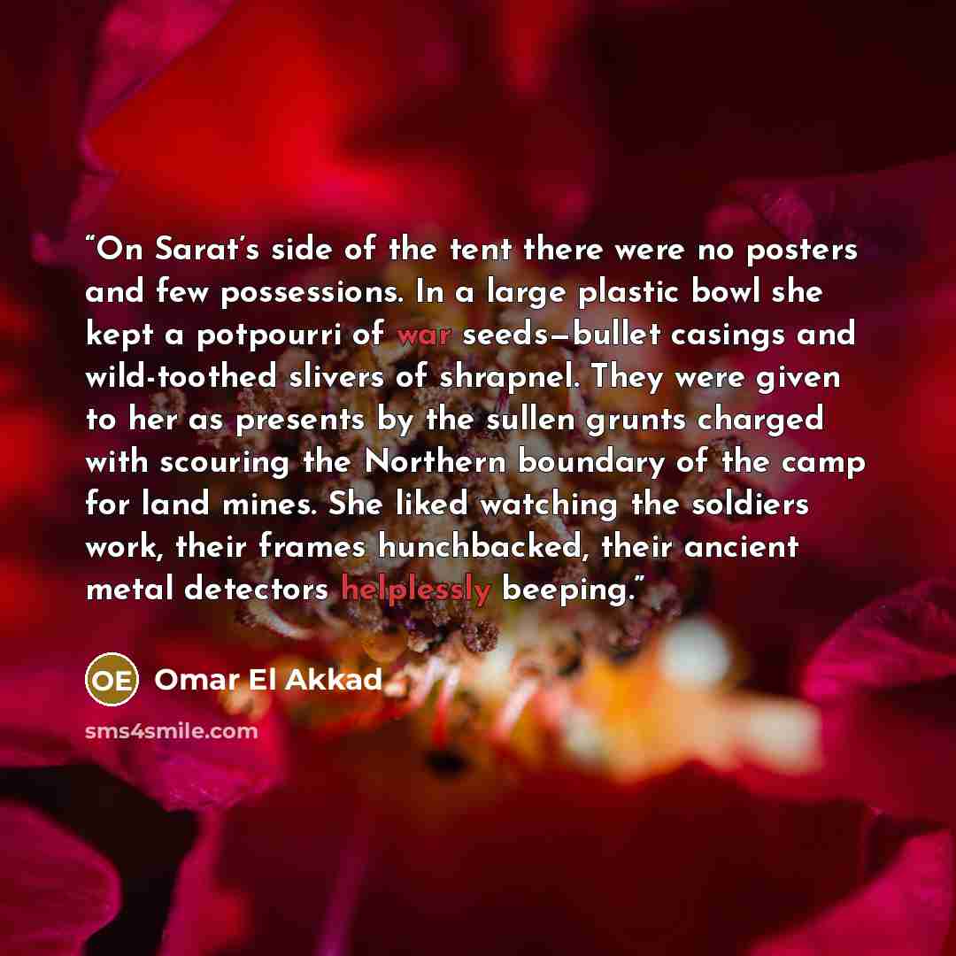 “On Sarat’s side of the tent there were no posters and few possessions. In a large plastic bowl she kept a potpourri of war seeds—bullet casings and wild-toothed slivers of shrapnel. They were given to her as presents by the sullen grunts charged with scouring the Northern boundary of the camp for…” quote by Omar El Akkad