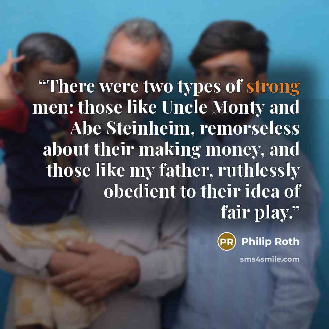 “There were two types of strong men: those like Uncle Monty and Abe Steinheim, remorseless about their making money, and those like my father, ruthlessly obedient to their idea of fair play.” quote by Philip Roth