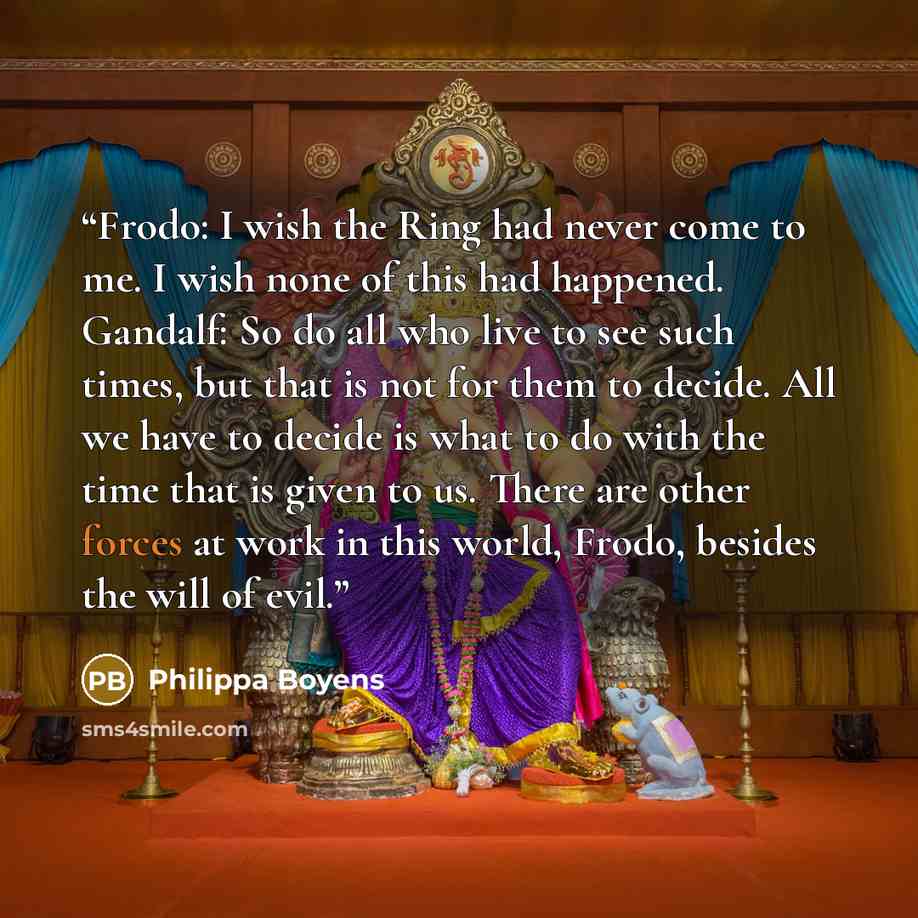 “Frodo: I wish the Ring had never come to me. I wish none of this had happened. Gandalf: So do all who live to see such times, but that is not for them to decide. All we have to decide is what to do with the time that is given to us. There are other forces at work in this world, Frodo, besides the…” quote by Philippa Boyens