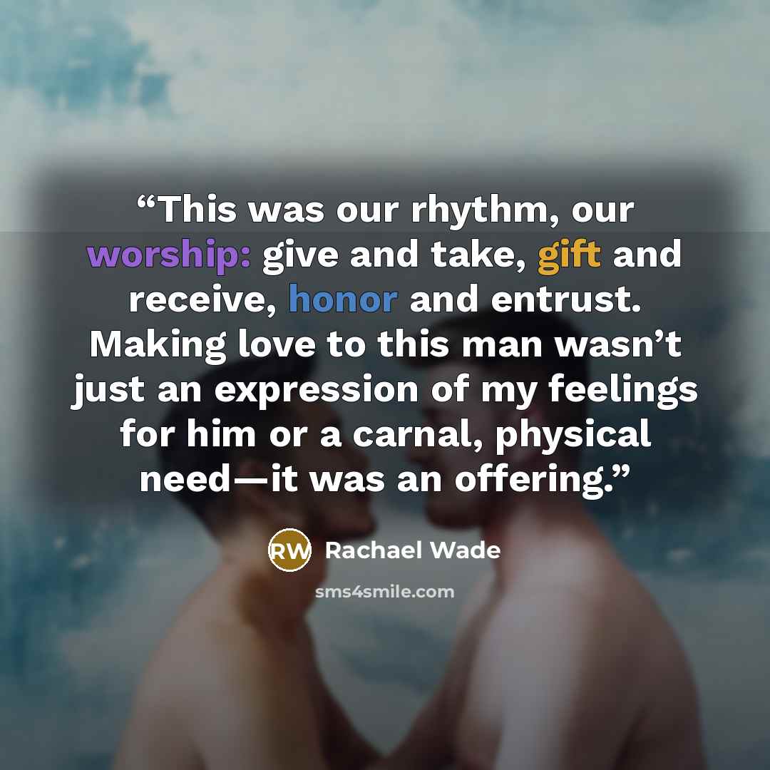 “This was our rhythm, our worship: give and take, gift and receive, honor and entrust. Making love to this man wasn’t just an expression of my feelings for him or a carnal, physical need—it was an offering.” quote by Rachael Wade