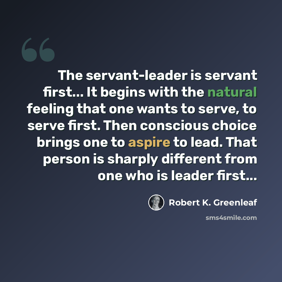 “The servant-leader is servant first... It begins with the natural feeling that one wants to serve, to serve first. Then conscious choice brings one to aspire to lead. That person is sharply different from one who is leader first...” quote by Robert K. Greenleaf
