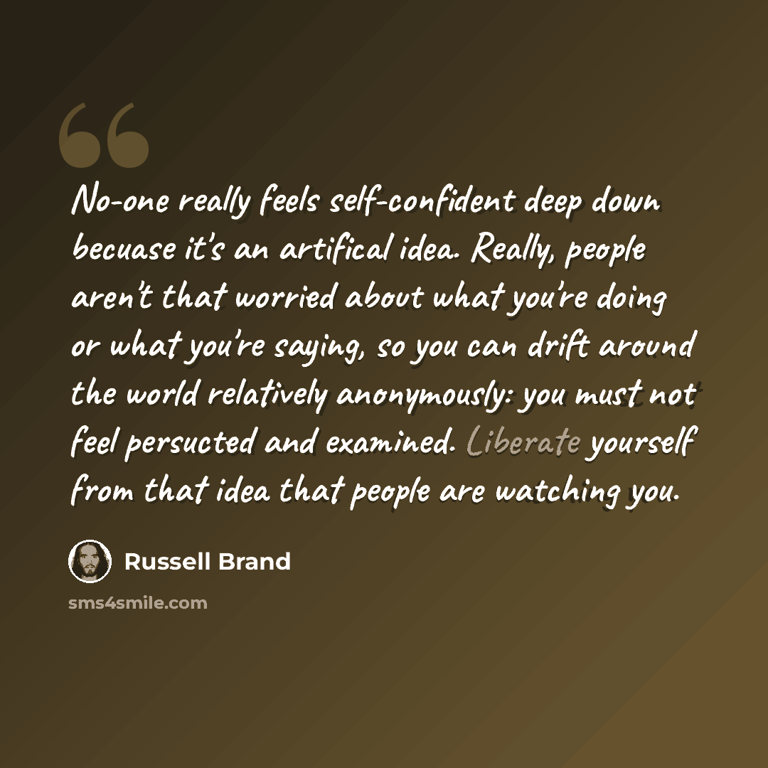 “No-one really feels self-confident deep down becuase it's an artifical idea. Really, people aren't that worried about what you're doing or what you're saying, so you can drift around the world relatively anonymously: you must not feel persucted and examined. Liberate yourself from that idea that…” quote by Russell Brand