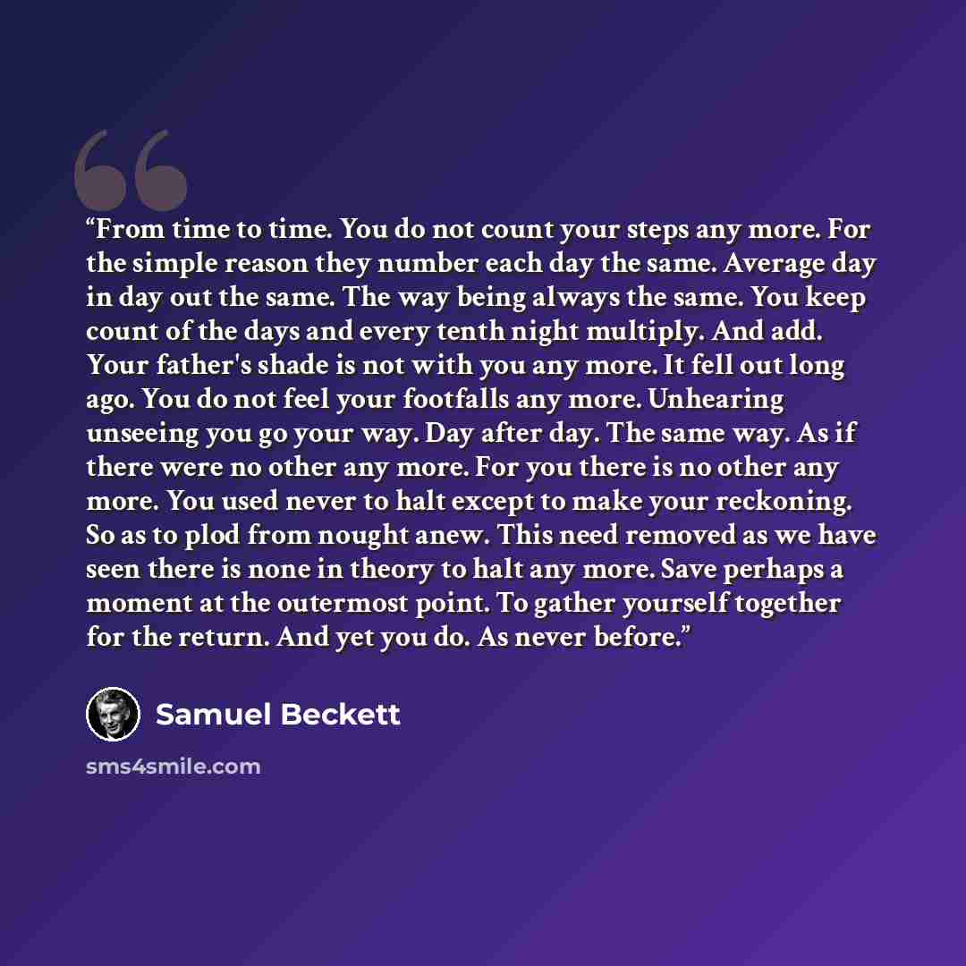 “From time to time. You do not count your steps any more. For the simple reason they number each day the same. Average day in day out the same. The way being always the same. You keep count of the days and every tenth night multiply. And add. Your father's shade is not with you any more. It fell…” quote by Samuel Beckett