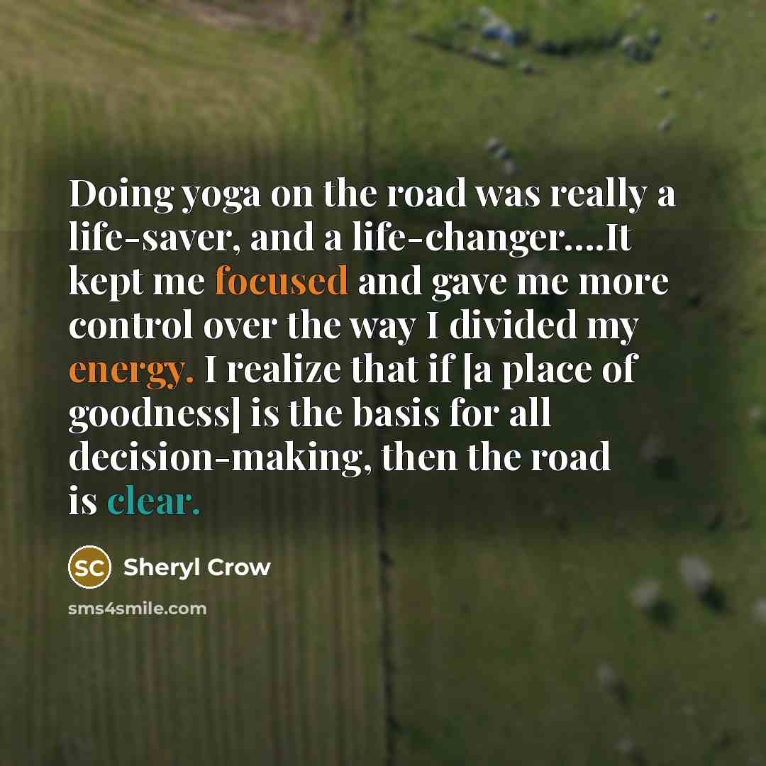 “Doing yoga on the road was really a life-saver, and a life-changer….It kept me focused and gave me more control over the way I divided my energy. I realize that if [a place of goodness] is the basis for all decision-making, then the road is clear.” quote by Sheryl Crow