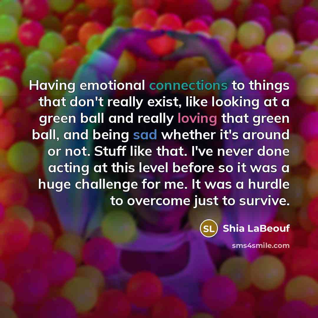 “Having emotional connections to things that don't really exist, like looking at a green ball and really loving that green ball, and being sad whether it's around or not. Stuff like that. I've never done acting at this level before so it was a huge challenge for me. It was a hurdle to overcome just…” quote by Shia LaBeouf