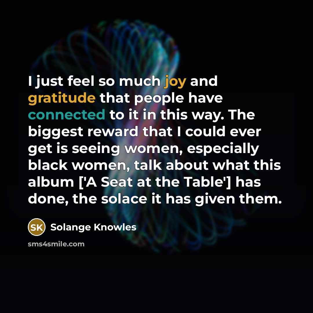 “I just feel so much joy and gratitude that people have connected to it in this way. The biggest reward that I could ever get is seeing women, especially black women, talk about what this album ['A Seat at the Table'] has done, the solace it has given them.” quote by Solange Knowles