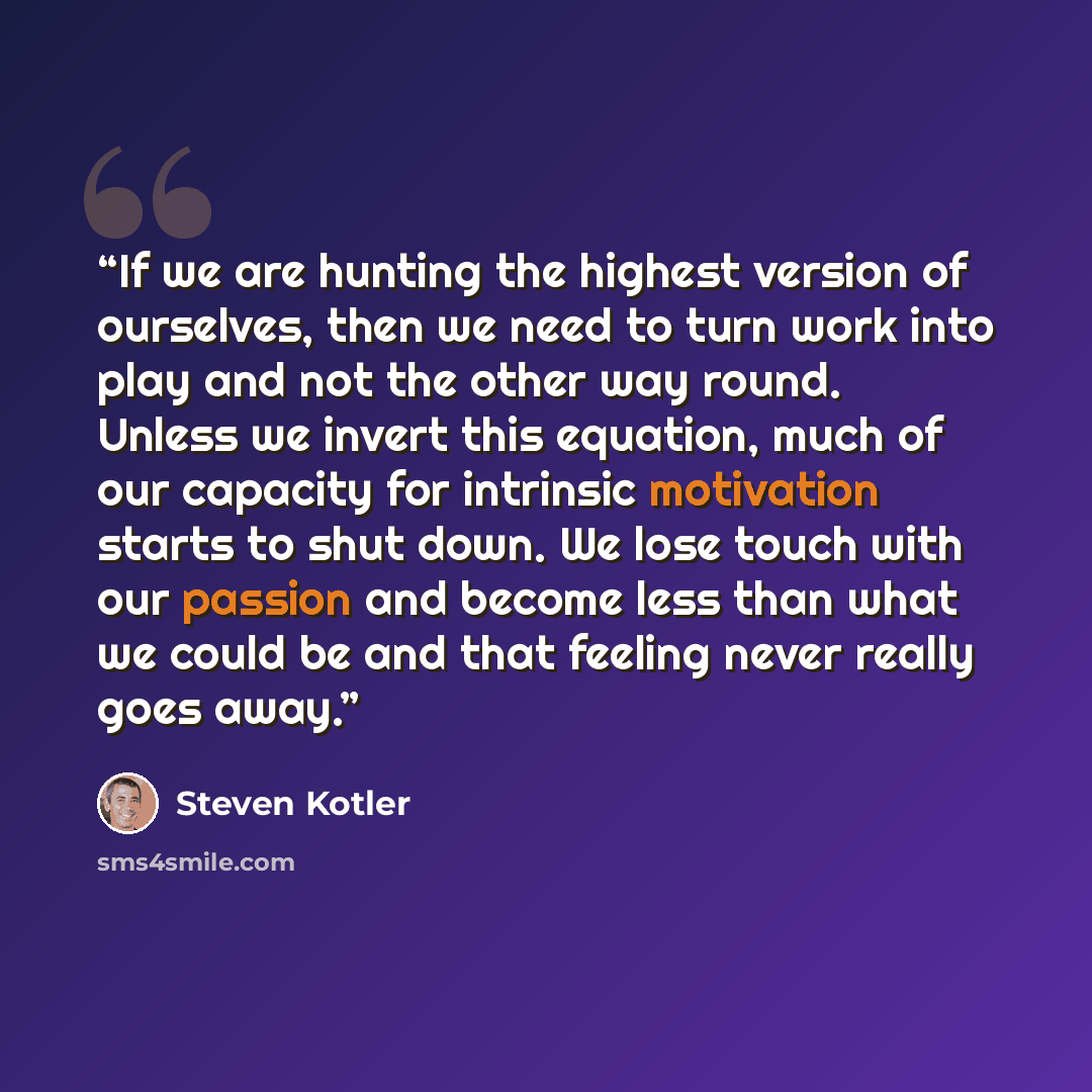 “If we are hunting the highest version of ourselves, then we need to turn work into play and not the other way round. Unless we invert this equation, much of our capacity for intrinsic motivation starts to shut down. We lose touch with our passion and become less than what we could be and that…” quote by Steven Kotler