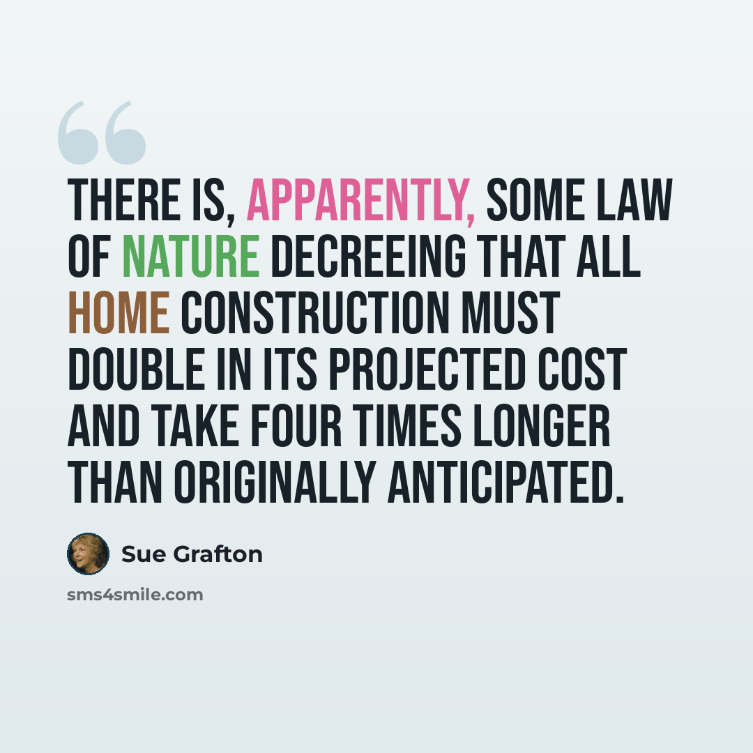 “There is, apparently, some law of nature decreeing that all home construction must double in its projected cost and take four times longer than originally anticipated.” quote by Sue Grafton