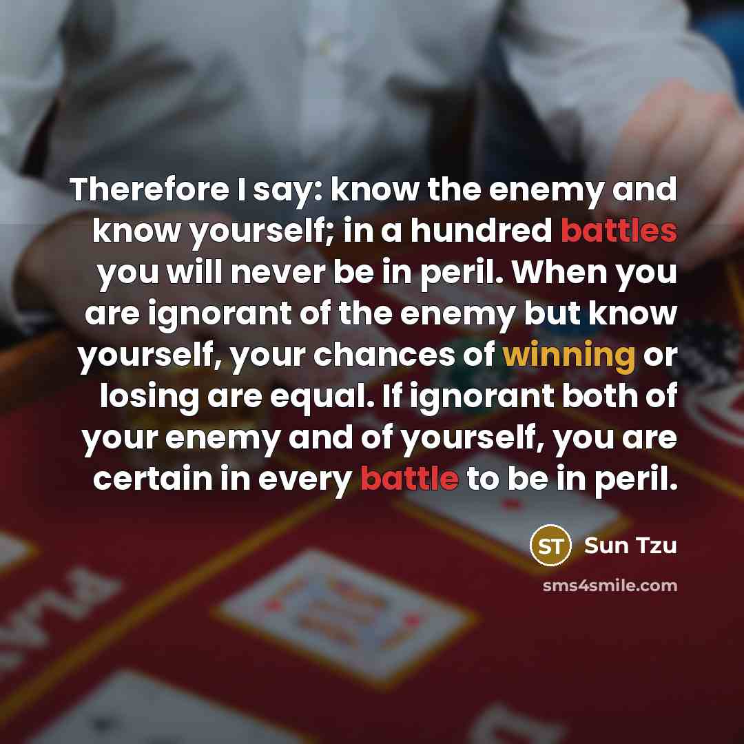 “Therefore I say: know the enemy and know yourself; in a hundred battles you will never be in peril. When you are ignorant of the enemy but know yourself, your chances of winning or losing are equal. If ignorant both of your enemy and of yourself, you are certain in every battle to be in peril.” quote by Sun Tzu