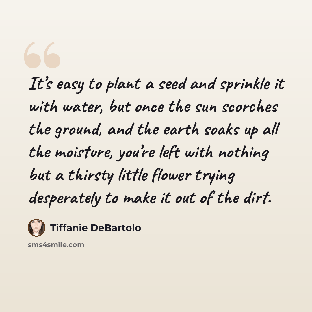 “It’s easy to plant a seed and sprinkle it with water, but once the sun scorches the ground, and the earth soaks up all the moisture, you’re left with nothing but a thirsty little flower trying desperately to make it out of the dirt.” quote by Tiffanie DeBartolo