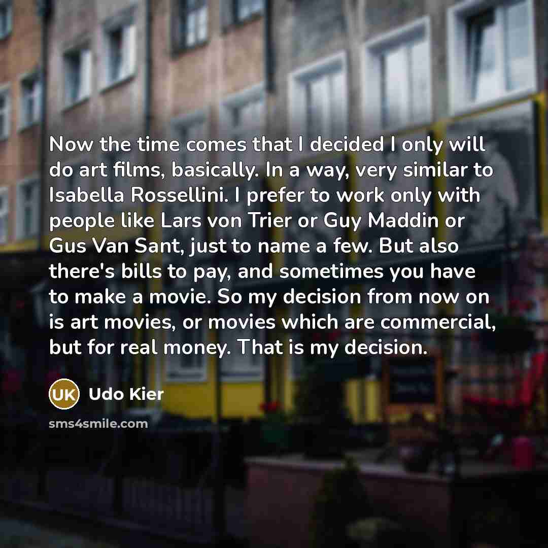 “Now the time comes that I decided I only will do art films, basically. In a way, very similar to Isabella Rossellini. I prefer to work only with people like Lars von Trier or Guy Maddin or Gus Van Sant, just to name a few. But also there's bills to pay, and sometimes you have to make a movie. So…” quote by Udo Kier