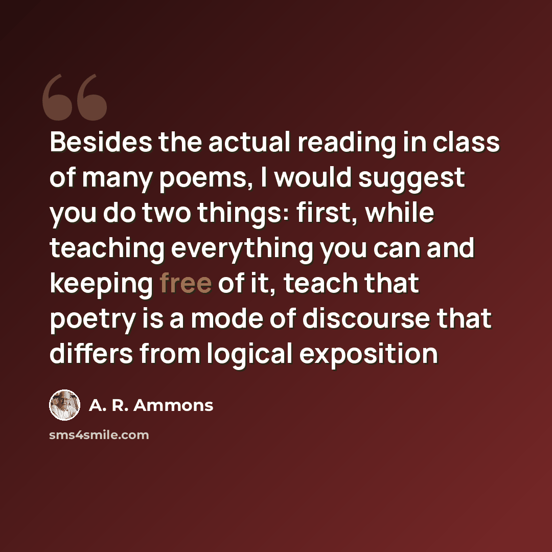 “Besides the actual reading in class of many poems, I would suggest you do two things: first, while teaching everything you can and keeping free of it, teach that poetry is a mode of discourse that differs from logical exposition” quote by A. R. Ammons