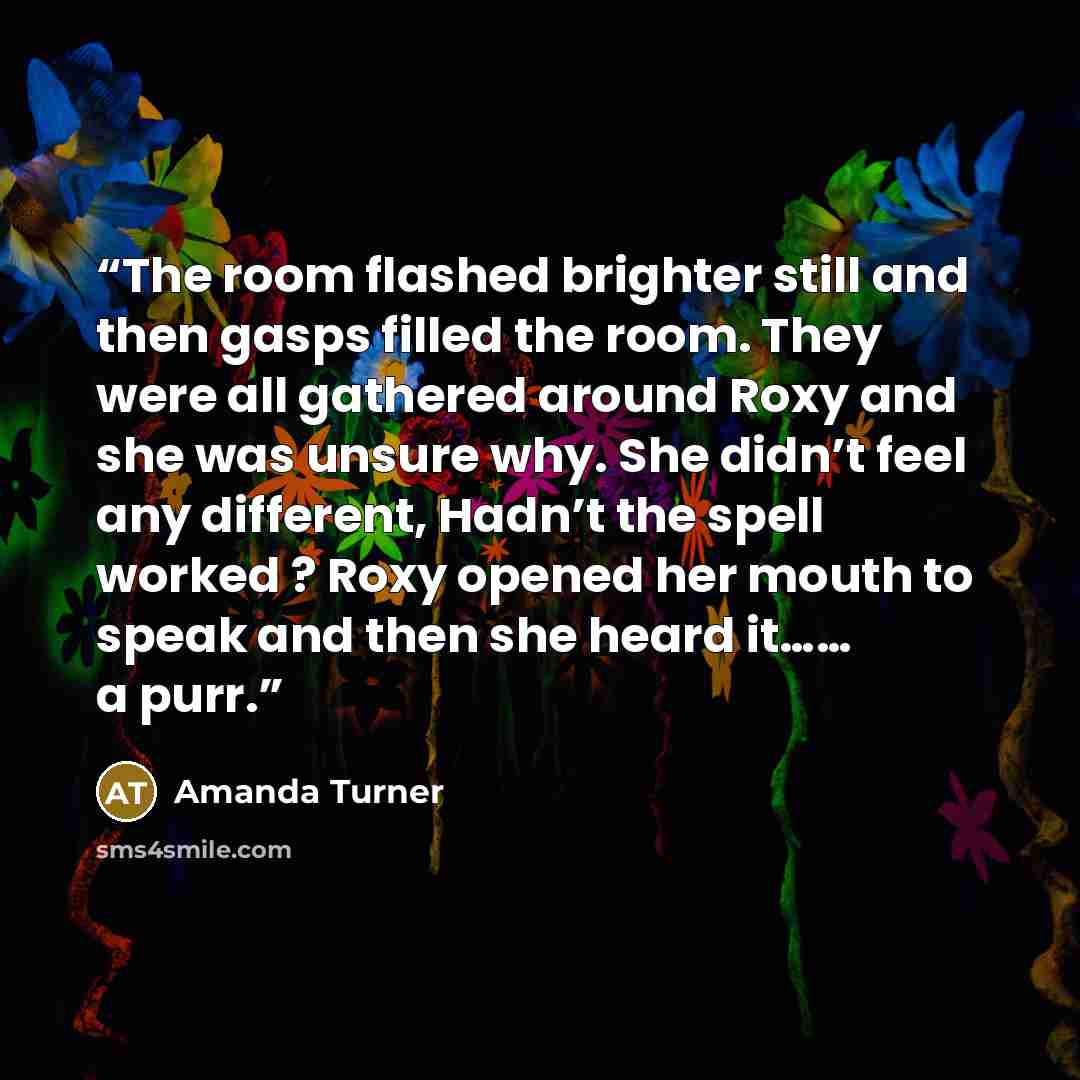 “The room flashed brighter still and then gasps filled the room. They were all gathered around Roxy and she was unsure why. She didn’t feel any different, Hadn’t the spell worked ? Roxy opened her mouth to speak and then she heard it…… a purr.” quote by Amanda Turner