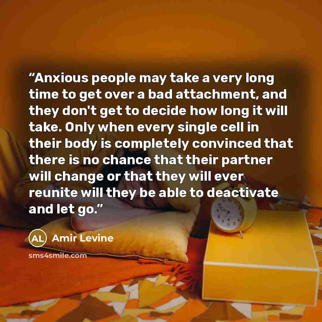 “Anxious people may take a very long time to get over a bad attachment, and they don't get to decide how long it will take. Only when every single cell in their body is completely convinced that there is no chance that their partner will change or that they will ever reunite will they be able to…” quote by Amir Levine