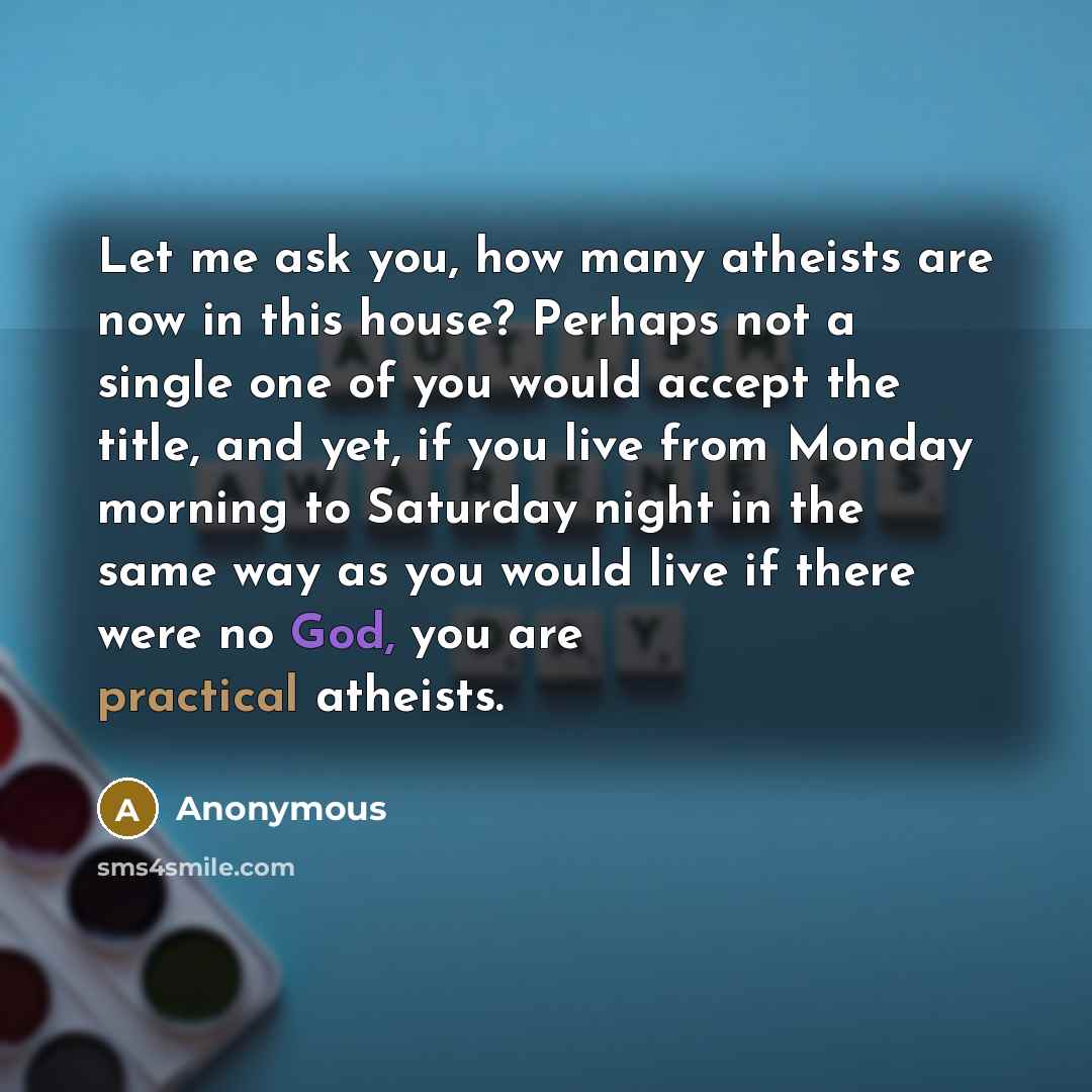 “Let me ask you, how many atheists are now in this house? Perhaps not a single one of you would accept the title, and yet, if you live from Monday morning to Saturday night in the same way as you would live if there were no God, you are practical atheists.” quote by Anonymous