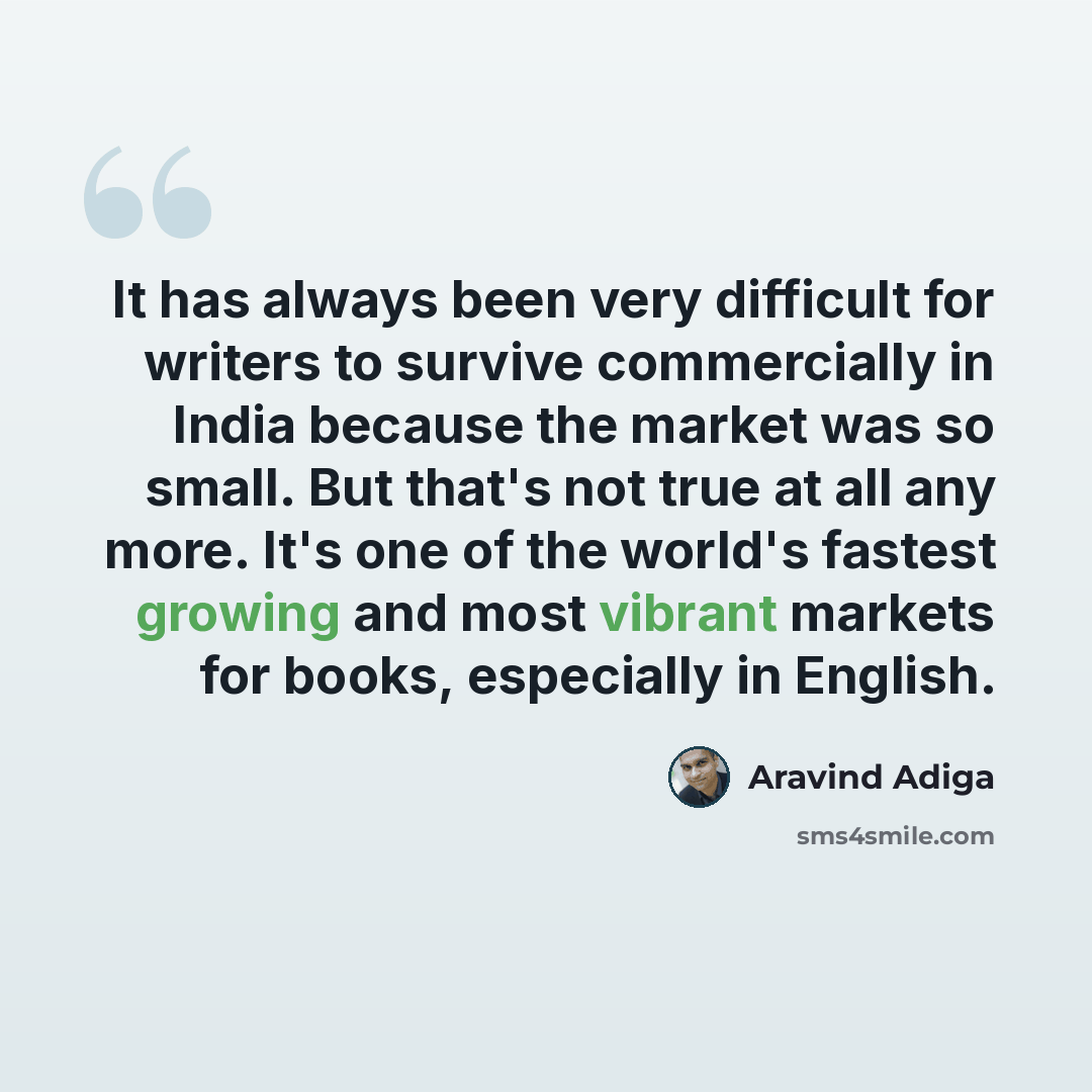 “It has always been very difficult for writers to survive commercially in India because the market was so small. But that's not true at all any more. It's one of the world's fastest growing and most vibrant markets for books, especially in English.” quote by Aravind Adiga