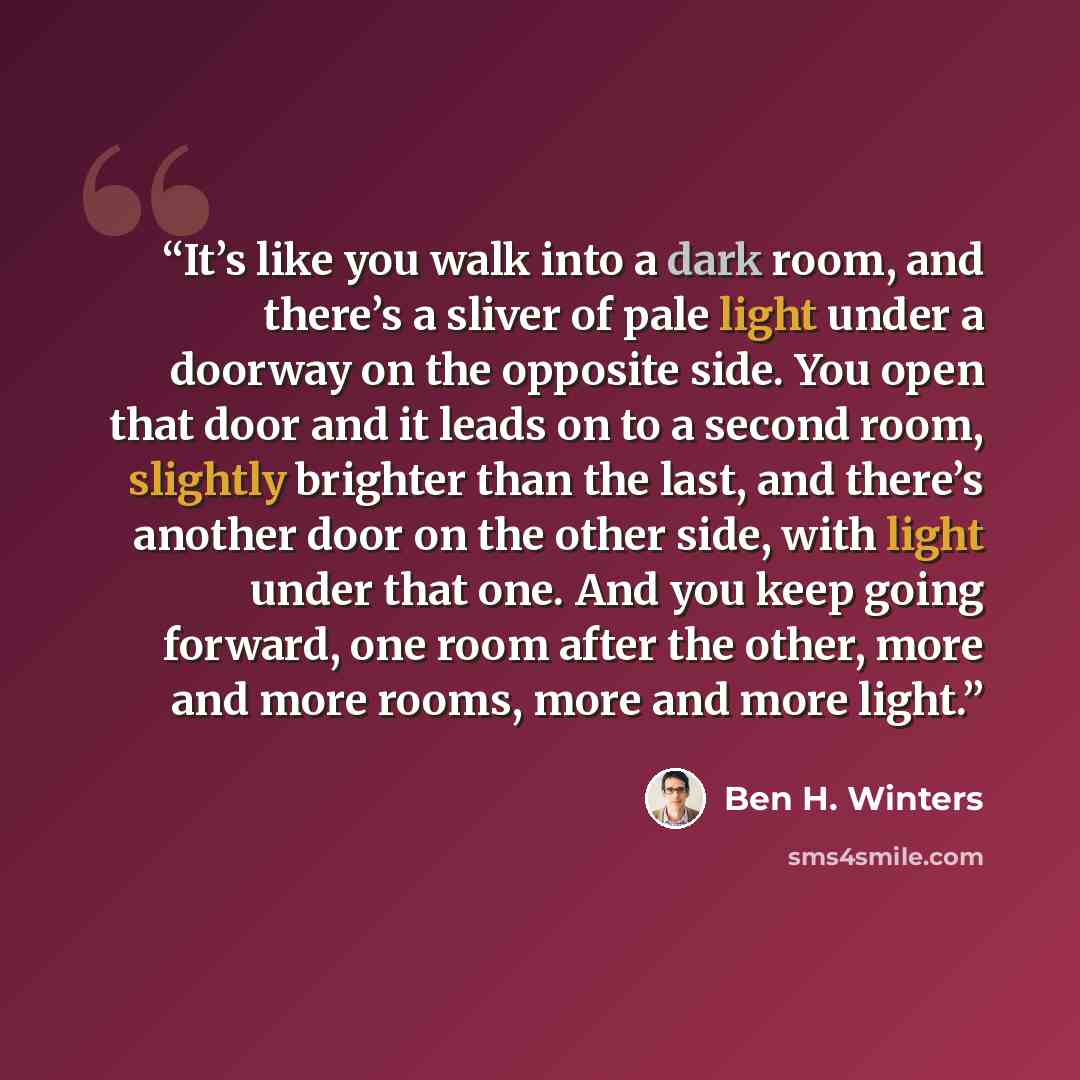 “It’s like you walk into a dark room, and there’s a sliver of pale light under a doorway on the opposite side. You open that door and it leads on to a second room, slightly brighter than the last, and there’s another door on the other side, with light under that one. And you keep going forward, one…” quote by Ben H. Winters