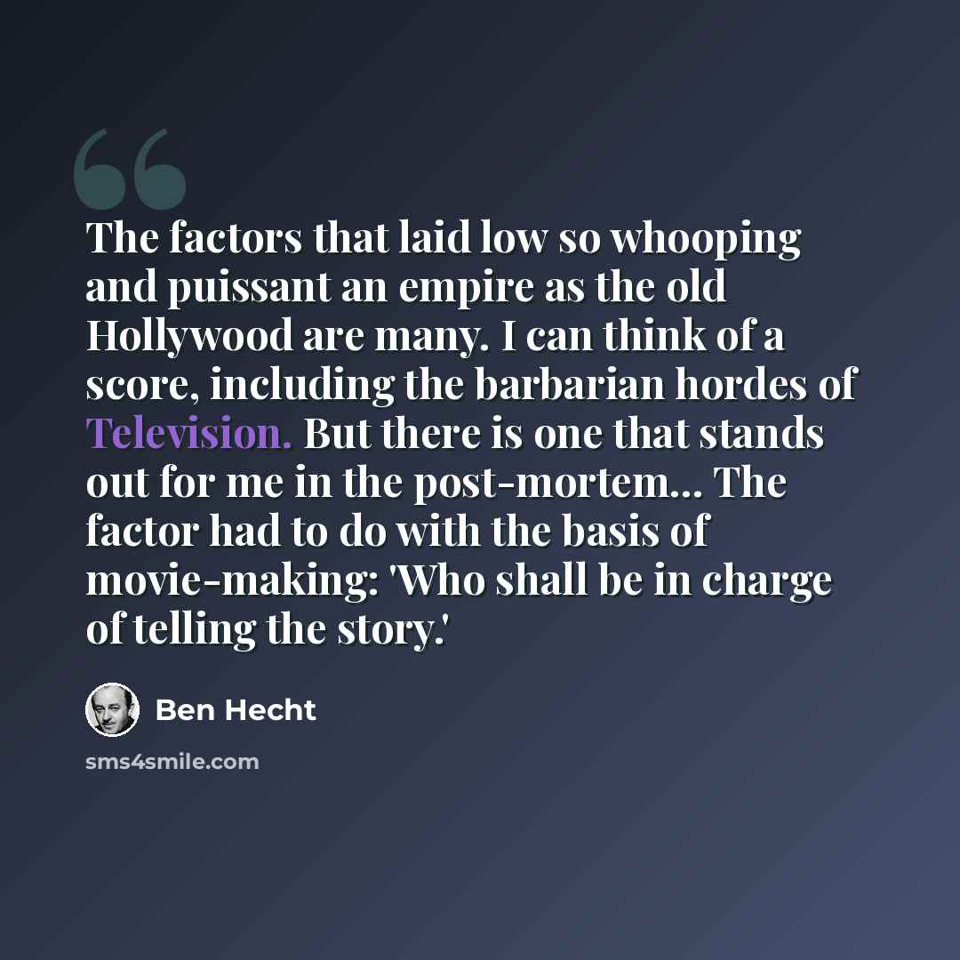 “The factors that laid low so whooping and puissant an empire as the old Hollywood are many. I can think of a score, including the barbarian hordes of Television. But there is one that stands out for me in the post-mortem… The factor had to do with the basis of movie-making: 'Who shall be in charge…” quote by Ben Hecht