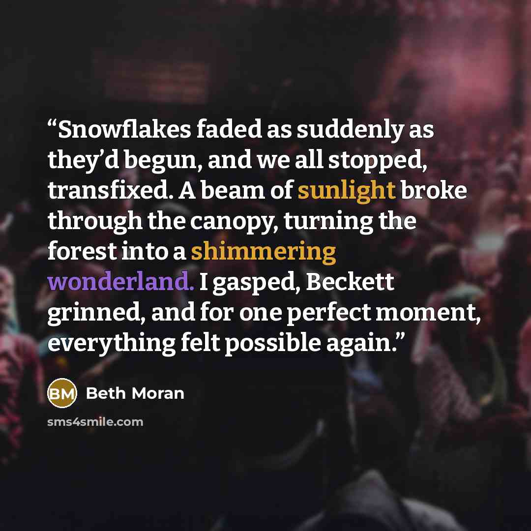 “Snowflakes faded as suddenly as they’d begun, and we all stopped, transfixed. A beam of sunlight broke through the canopy, turning the forest into a shimmering wonderland. I gasped, Beckett grinned, and for one perfect moment, everything felt possible again.” quote by Beth Moran