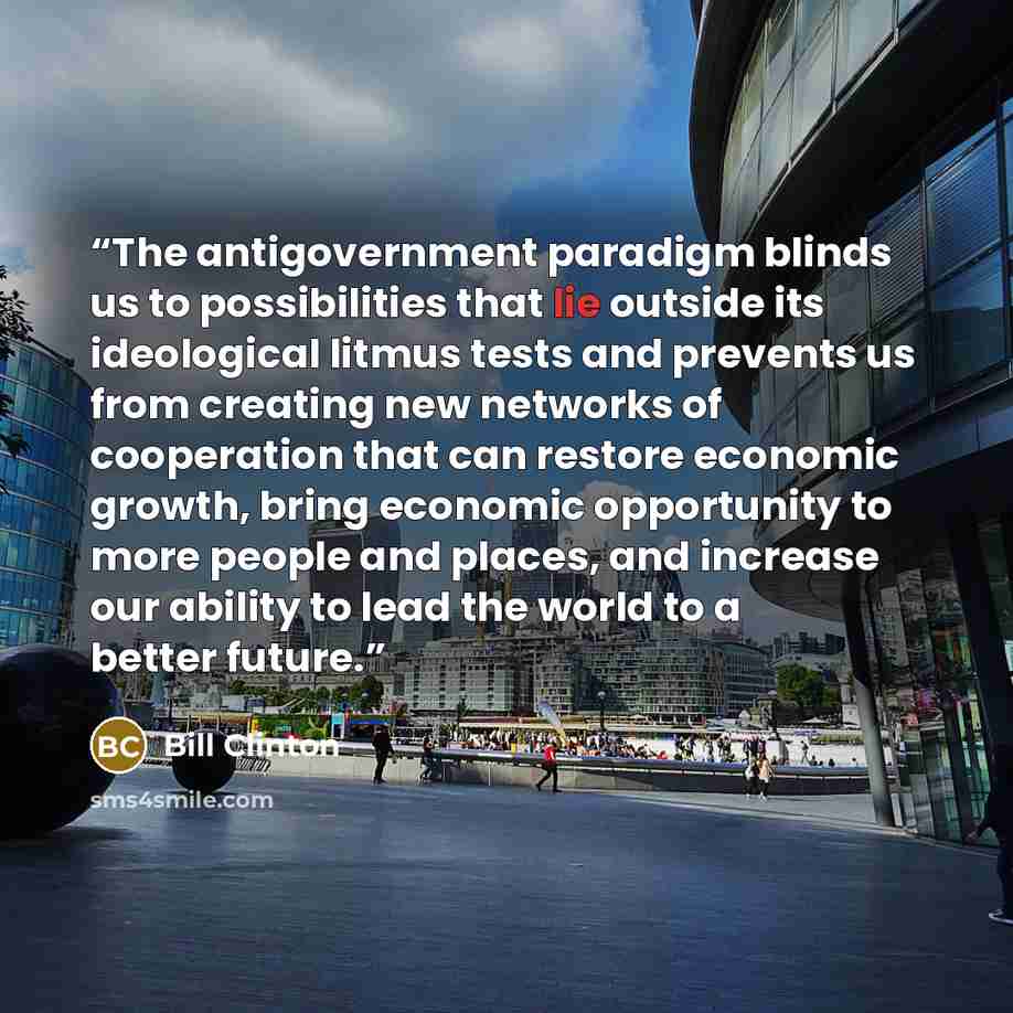 “The antigovernment paradigm blinds us to possibilities that lie outside its ideological litmus tests and prevents us from creating new networks of cooperation that can restore economic growth, bring economic opportunity to more people and places, and increase our ability to lead the world to a…” quote by Bill Clinton