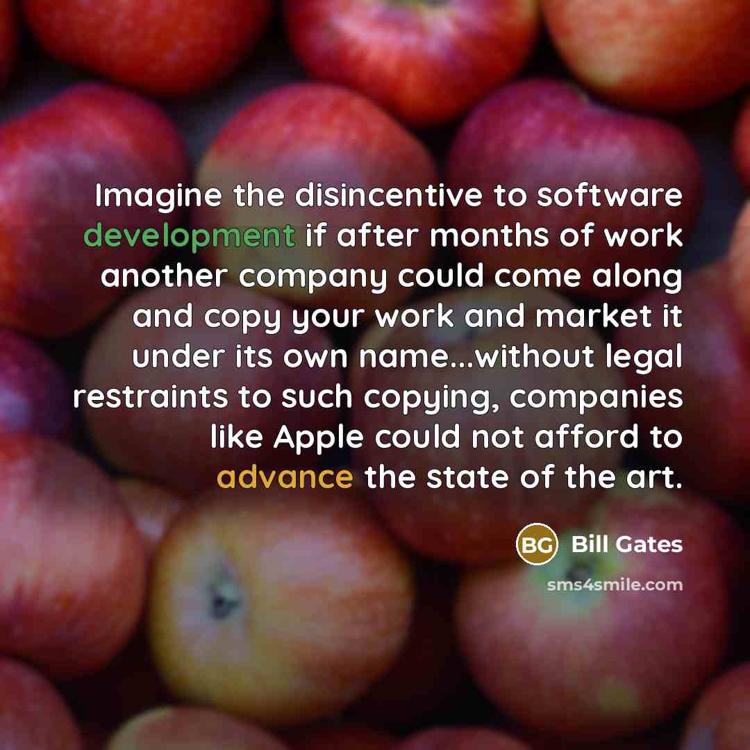 “Imagine the disincentive to software development if after months of work another company could come along and copy your work and market it under its own name...without legal restraints to such copying, companies like Apple could not afford to advance the state of the art.” quote by Bill Gates