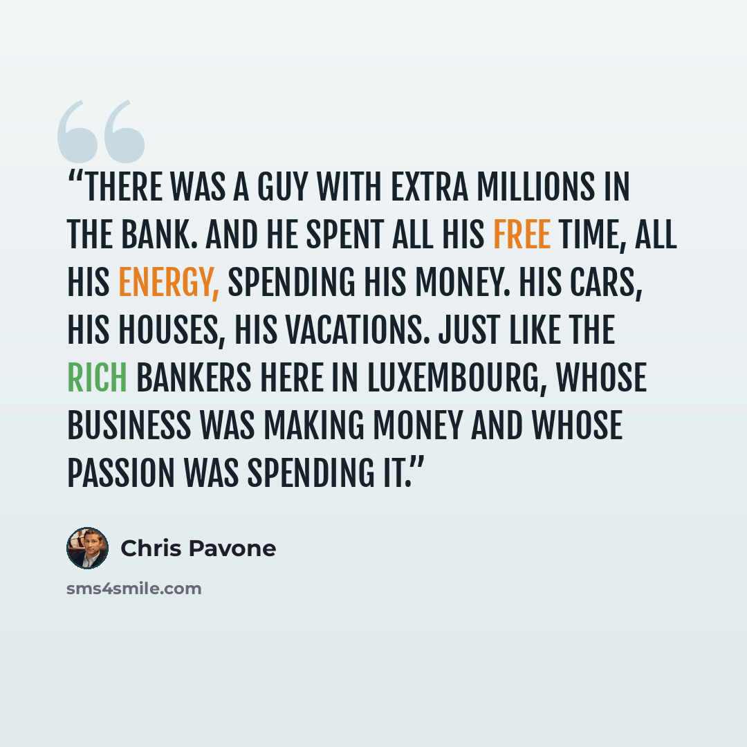 “There was a guy with extra millions in the bank. And he spent all his free time, all his energy, spending his money. His cars, his houses, his vacations. Just like the rich bankers here in Luxembourg, whose business was making money and whose passion was spending it.” quote by Chris Pavone