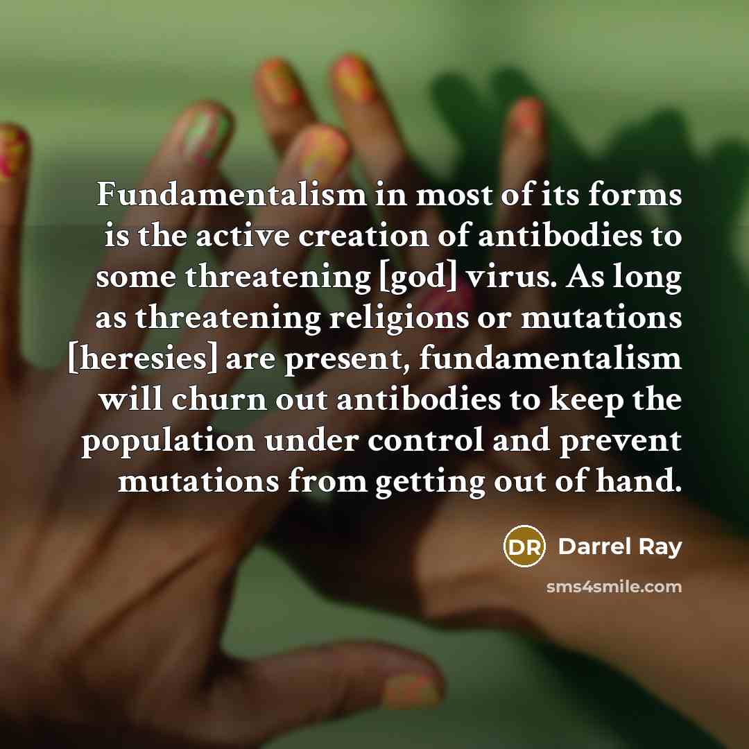 “Fundamentalism in most of its forms is the active creation of antibodies to some threatening [god] virus. As long as threatening religions or mutations [heresies] are present, fundamentalism will churn out antibodies to keep the population under control and prevent mutations from getting out of…” quote by Darrel Ray