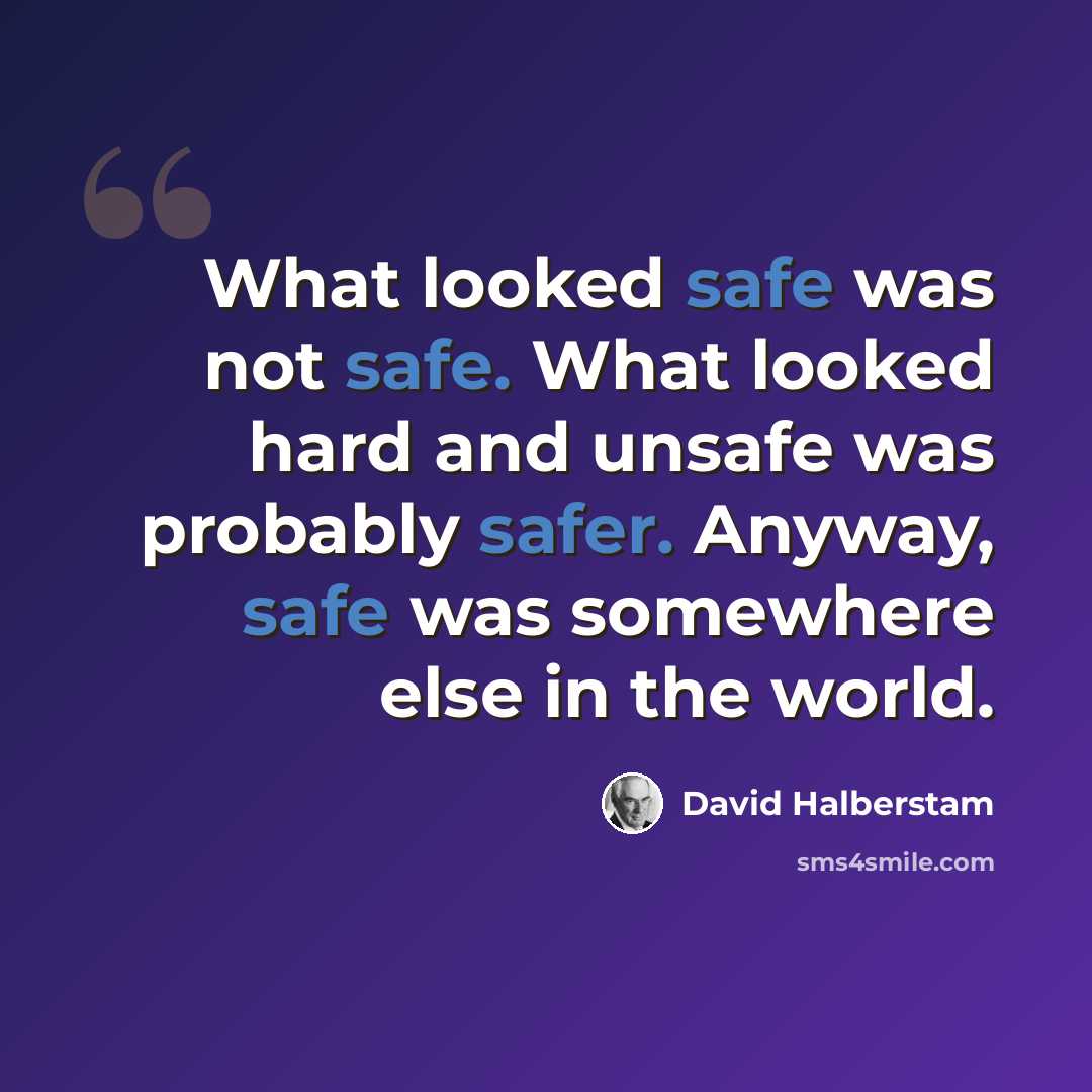 “What looked safe was not safe. What looked hard and unsafe was probably safer. Anyway, safe was somewhere else in the world.” quote by David Halberstam