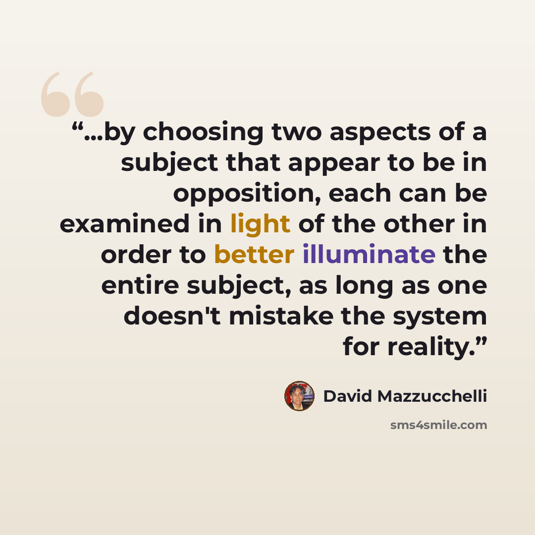 “...by choosing two aspects of a subject that appear to be in opposition, each can be examined in light of the other in order to better illuminate the entire subject, as long as one doesn't mistake the system for reality.” quote by David Mazzucchelli