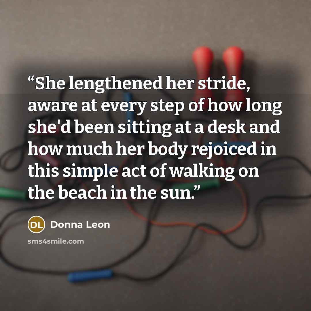 “She lengthened her stride, aware at every step of how long she'd been sitting at a desk and how much her body rejoiced in this simple act of walking on the beach in the sun.” quote by Donna Leon