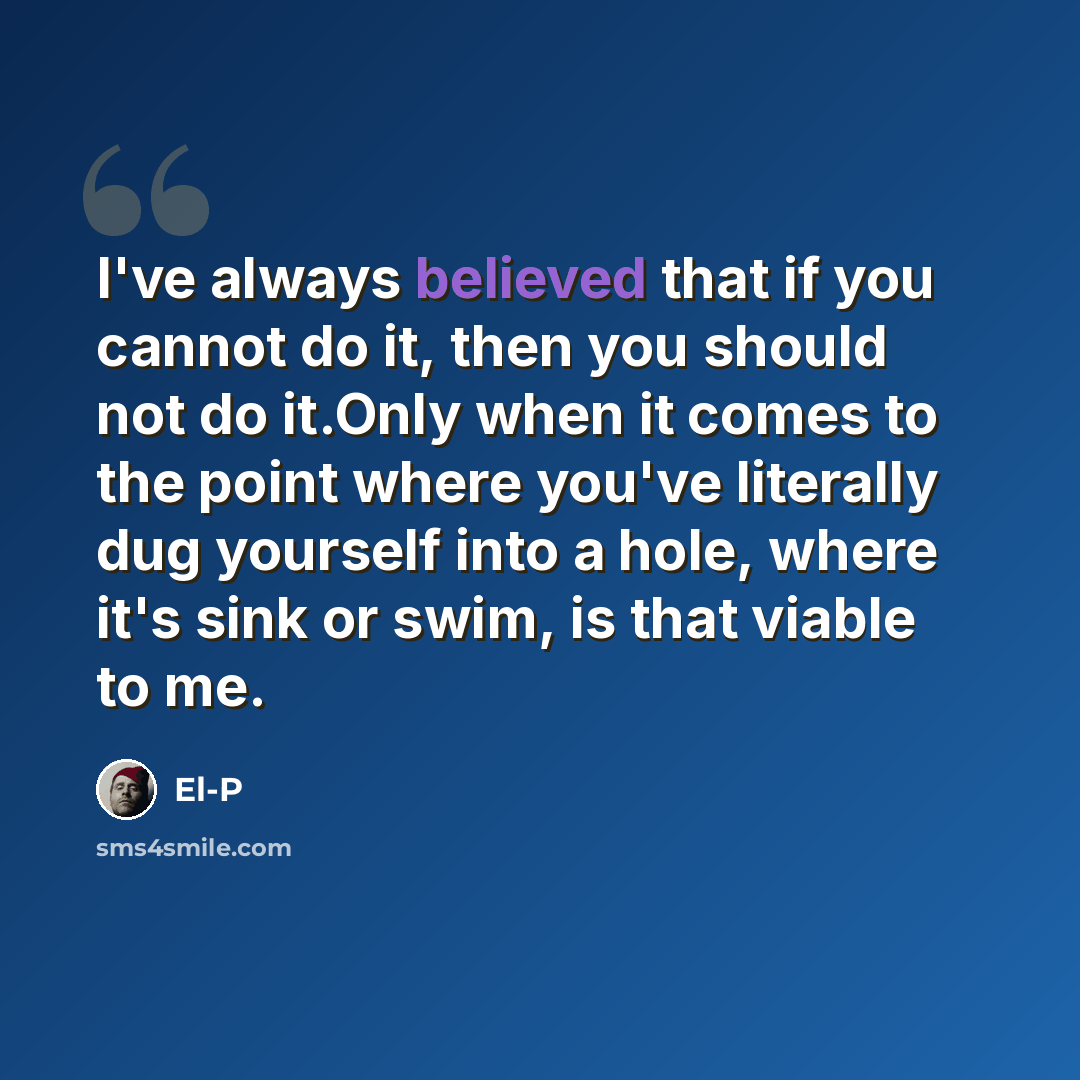 “I've always believed that if you cannot do it, then you should not do it.Only when it comes to the point where you've literally dug yourself into a hole, where it's sink or swim, is that viable to me.” quote by El-P