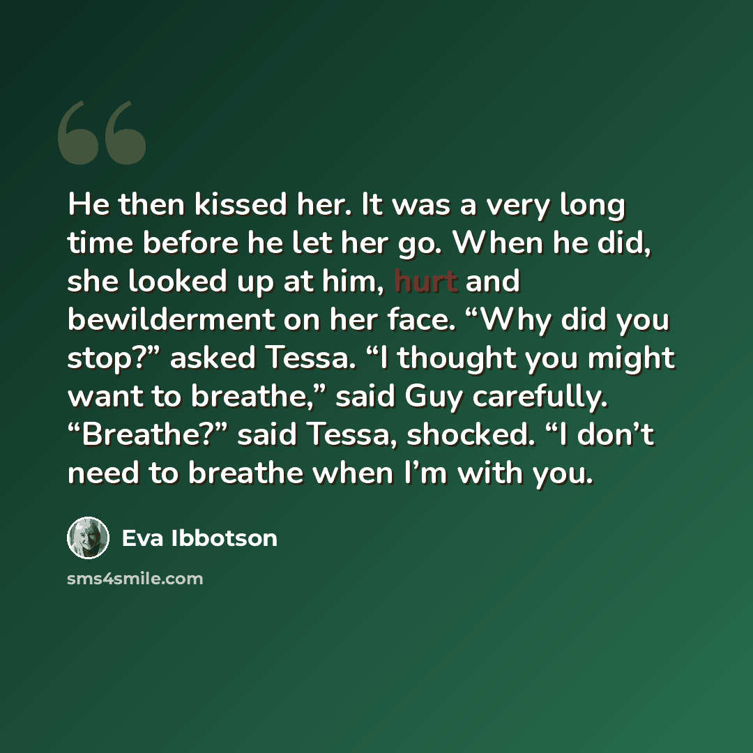 “He then kissed her. It was a very long time before he let her go. When he did, she looked up at him, hurt and bewilderment on her face. “Why did you stop?” asked Tessa. “I thought you might want to breathe,” said Guy carefully. “Breathe?” said Tessa, shocked. “I don’t need to breathe when I’m with…” quote by Eva Ibbotson