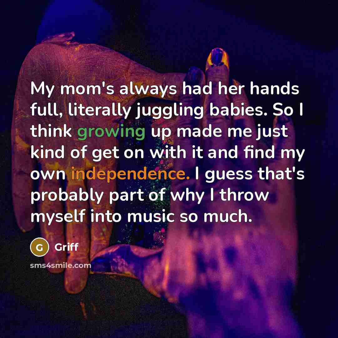 “My mom's always had her hands full, literally juggling babies. So I think growing up made me just kind of get on with it and find my own independence. I guess that's probably part of why I throw myself into music so much.” quote by Griff
