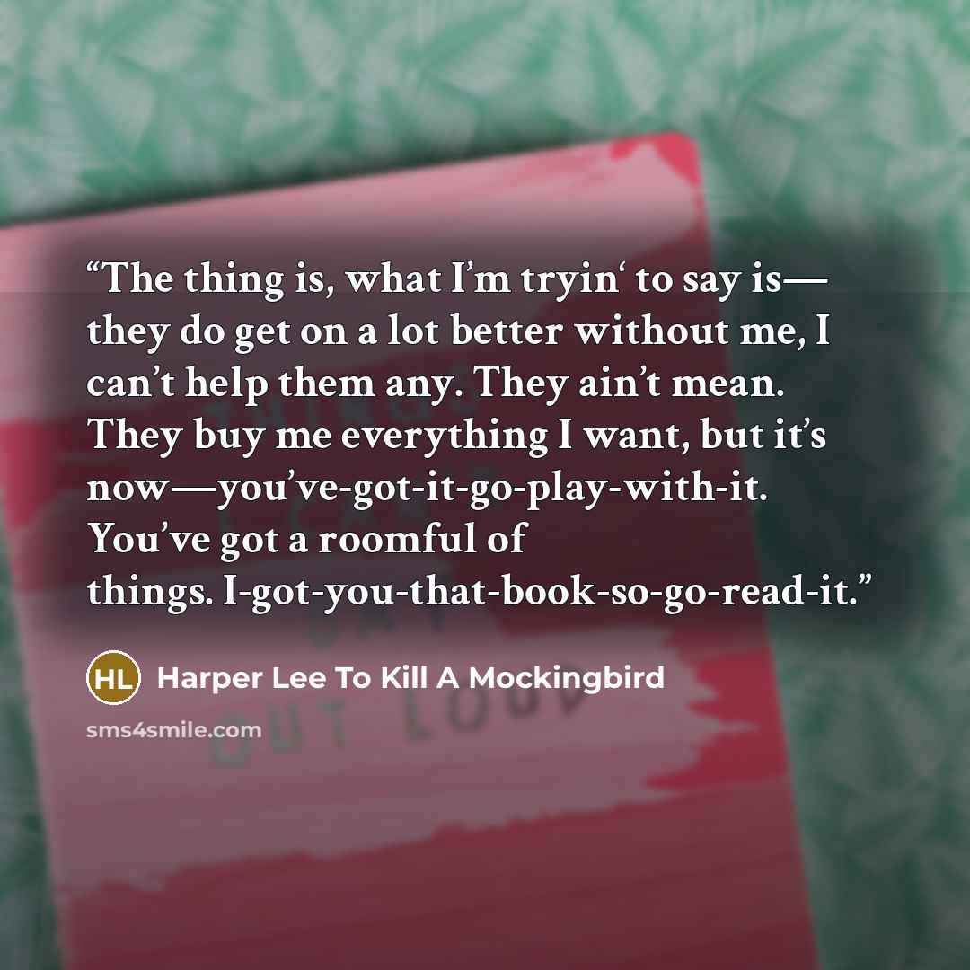 “The thing is, what I’m tryin‘ to say is— they do get on a lot better without me, I can’t help them any. They ain’t mean. They buy me everything I want, but it’s now—you’ve-got-it-go-play-with-it. You’ve got a roomful of things. I-got-you-that-book-so-go-read-it.” quote by Harper Lee To Kill A Mockingbird