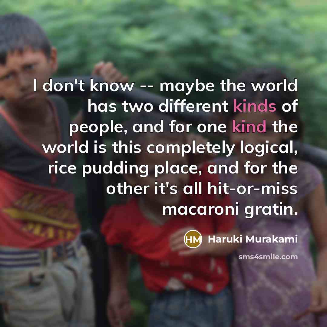 “I don't know -- maybe the world has two different kinds of people, and for one kind the world is this completely logical, rice pudding place, and for the other it's all hit-or-miss macaroni gratin.” quote by Haruki Murakami
