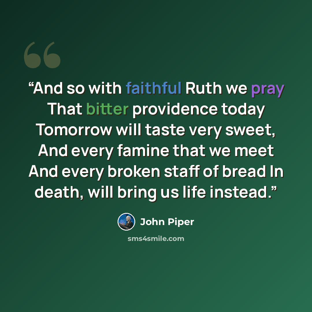 “And so with faithful Ruth we pray That bitter providence today Tomorrow will taste very sweet, And every famine that we meet And every broken staff of bread In death, will bring us life instead.” quote by John Piper