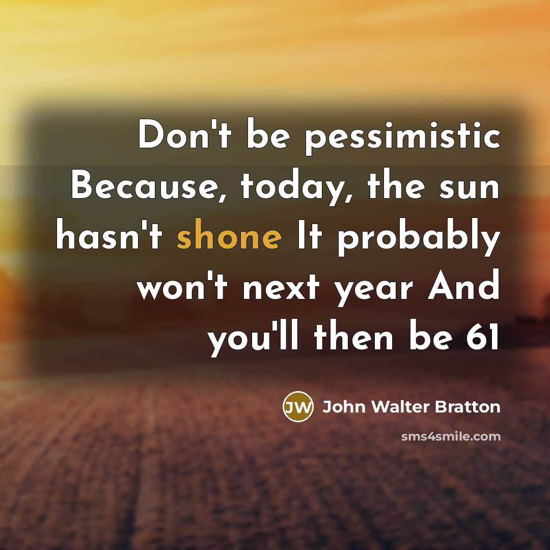 “Don't be pessimistic Because, today, the sun hasn't shone It probably won't next year And you'll then be 61” quote by John Walter Bratton