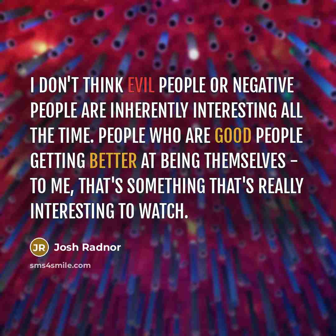 “I don't think evil people or negative people are inherently interesting all the time. People who are good people getting better at being themselves - to me, that's something that's really interesting to watch.” quote by Josh Radnor