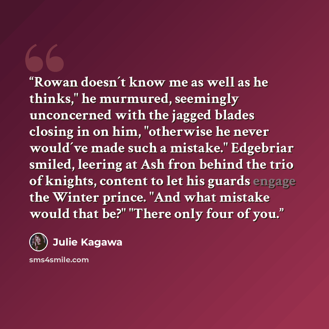 “Rowan doesn´t know me as well as he thinks," he murmured, seemingly unconcerned with the jagged blades closing in on him, "otherwise he never would´ve made such a mistake." Edgebriar smiled, leering at Ash fron behind the trio of knights, content to let his guards engage the Winter prince. "And…” quote by Julie Kagawa