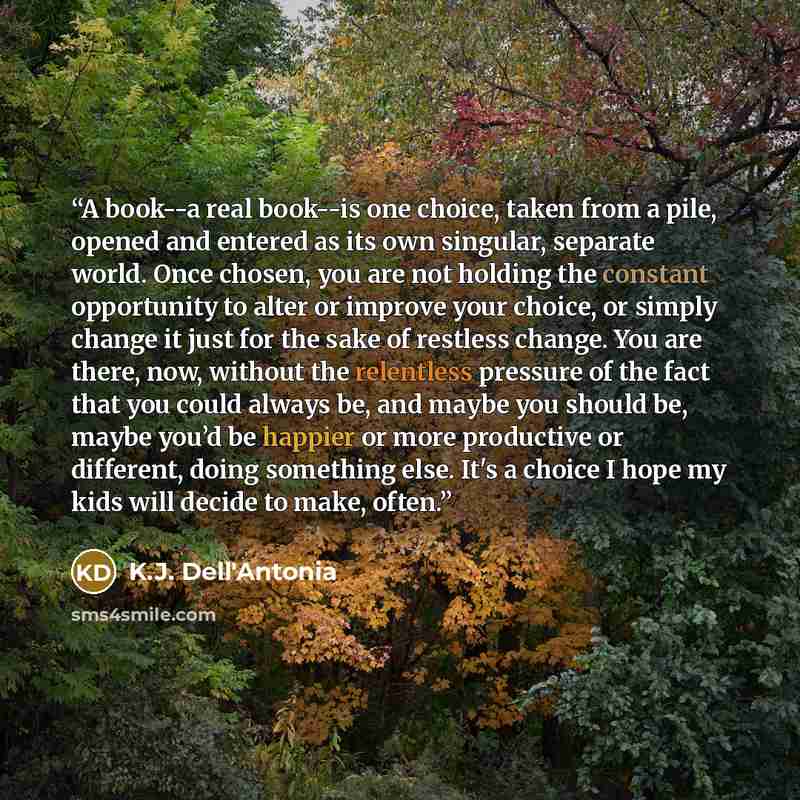 “A book--a real book--is one choice, taken from a pile, opened and entered as its own singular, separate world. Once chosen, you are not holding the constant opportunity to alter or improve your choice, or simply change it just for the sake of restless change. You are there, now, without the…” quote by K.J. Dell'Antonia