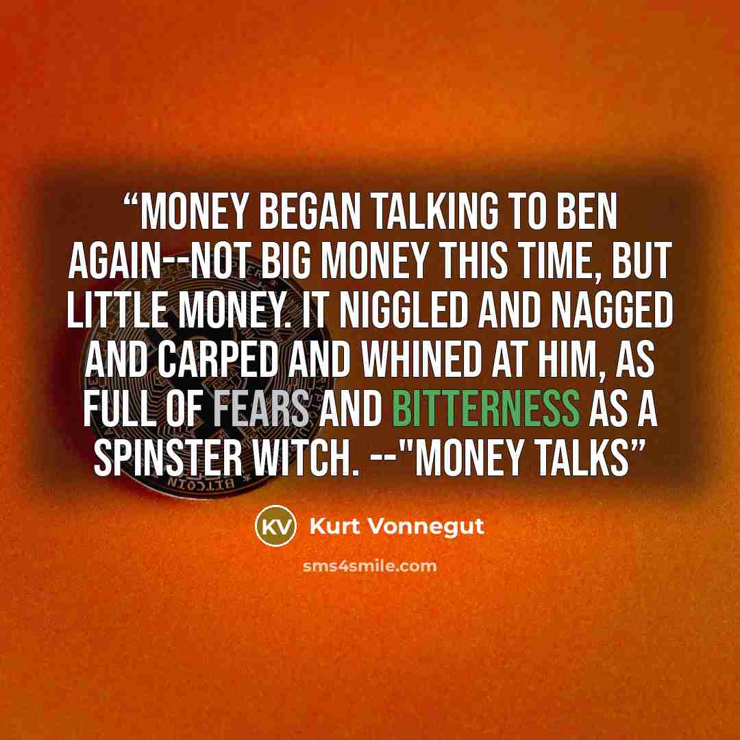 “Money began talking to Ben again--not big money this time, but little money. It niggled and nagged and carped and whined at him, as full of fears and bitterness as a spinster witch. --"Money Talks” quote by Kurt Vonnegut