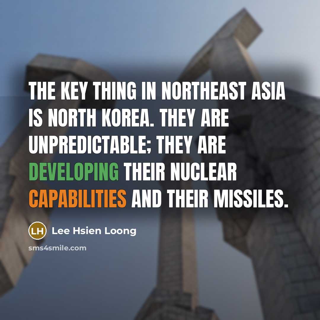 “The key thing in Northeast Asia is North Korea. They are unpredictable; they are developing their nuclear capabilities and their missiles.” quote by Lee Hsien Loong