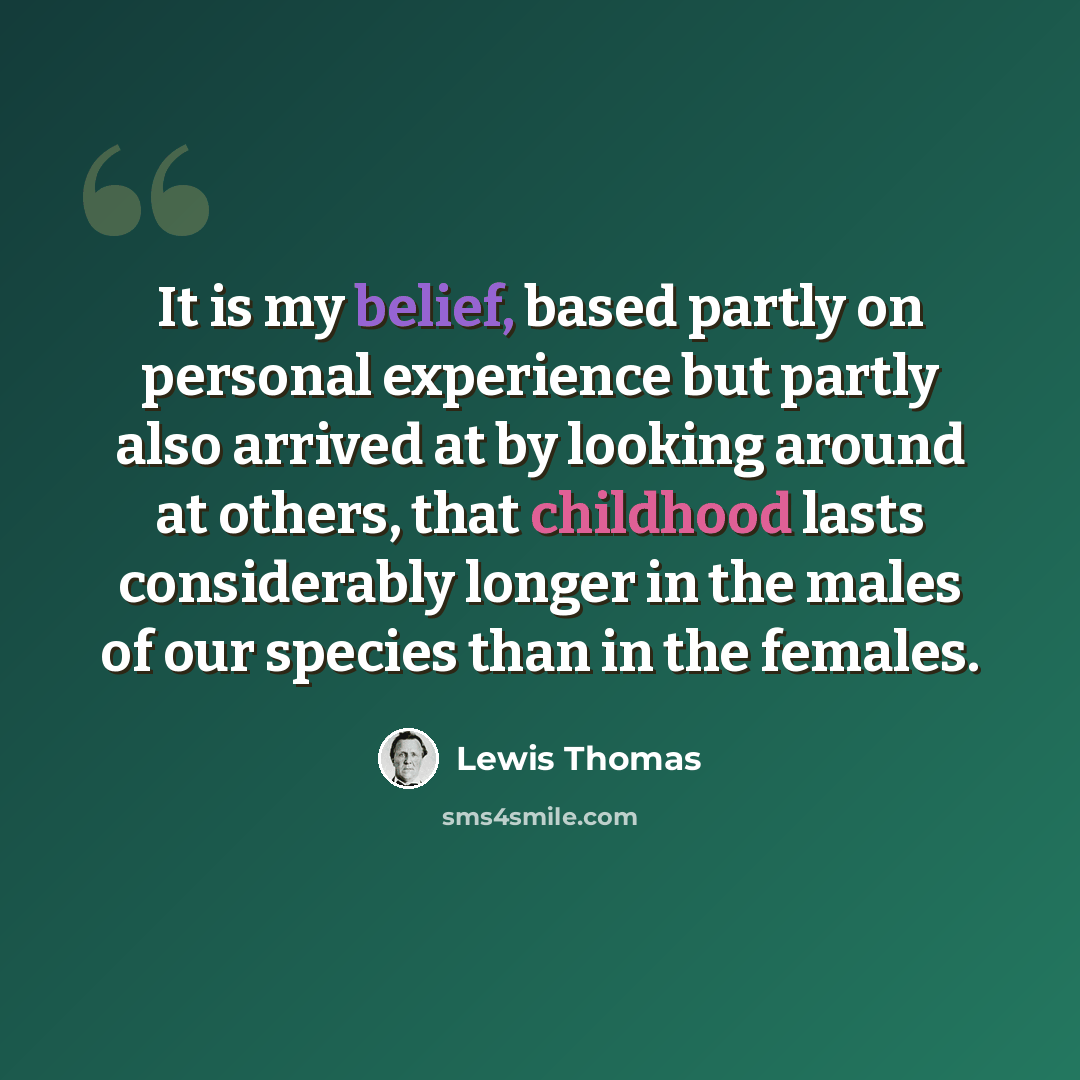 “It is my belief, based partly on personal experience but partly also arrived at by looking around at others, that childhood lasts considerably longer in the males of our species than in the females.” quote by Lewis Thomas