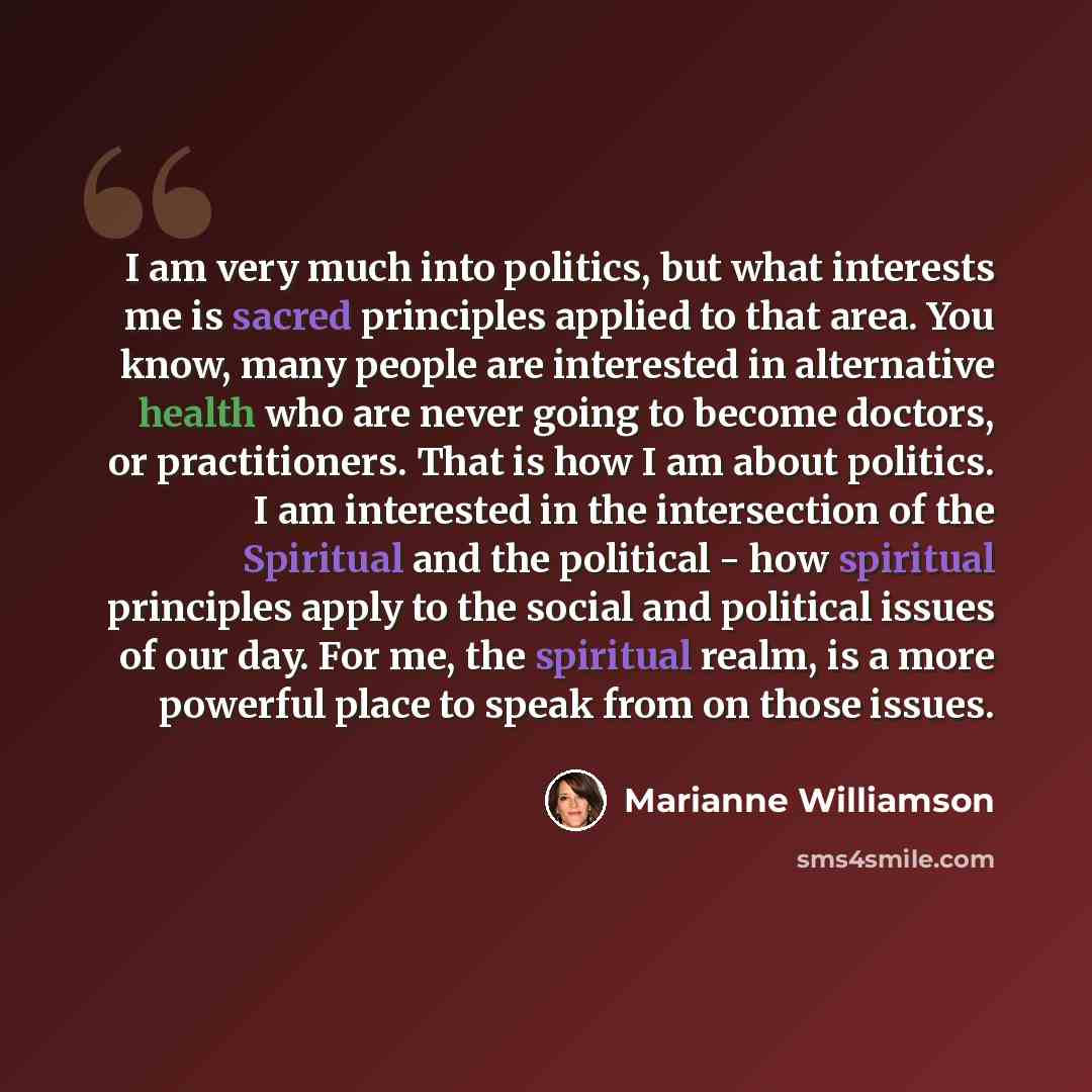 “I am very much into politics, but what interests me is sacred principles applied to that area. You know, many people are interested in alternative health who are never going to become doctors, or practitioners. That is how I am about politics. I am interested in the intersection of the Spiritual…” quote by Marianne Williamson