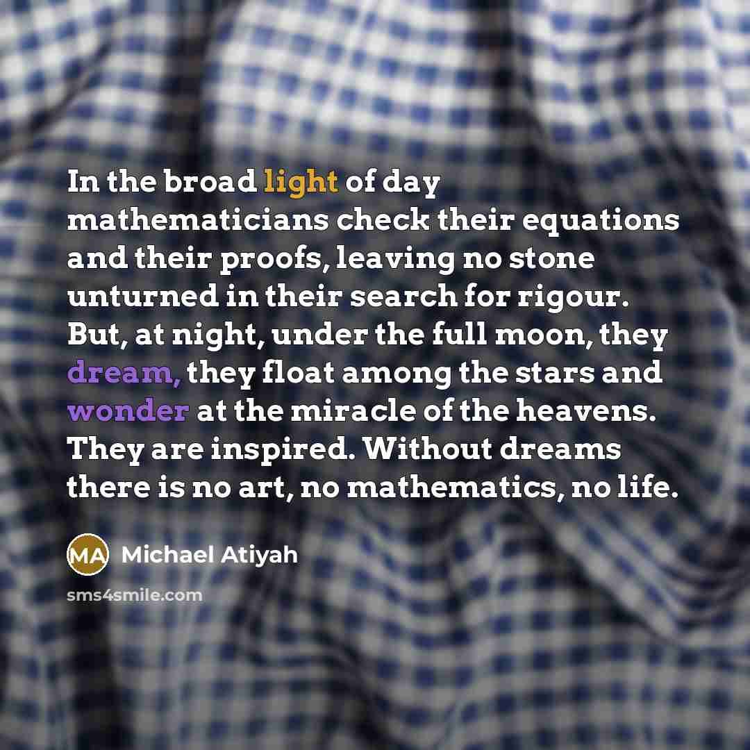 “In the broad light of day mathematicians check their equations and their proofs, leaving no stone unturned in their search for rigour. But, at night, under the full moon, they dream, they float among the stars and wonder at the miracle of the heavens. They are inspired. Without dreams there is no…” quote by Michael Atiyah