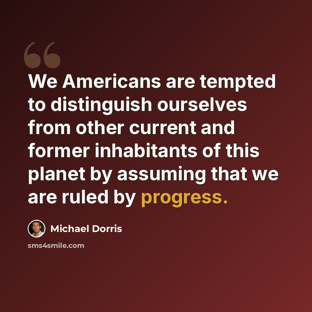 “We Americans are tempted to distinguish ourselves from other current and former inhabitants of this planet by assuming that we are ruled by progress.” quote by Michael Dorris