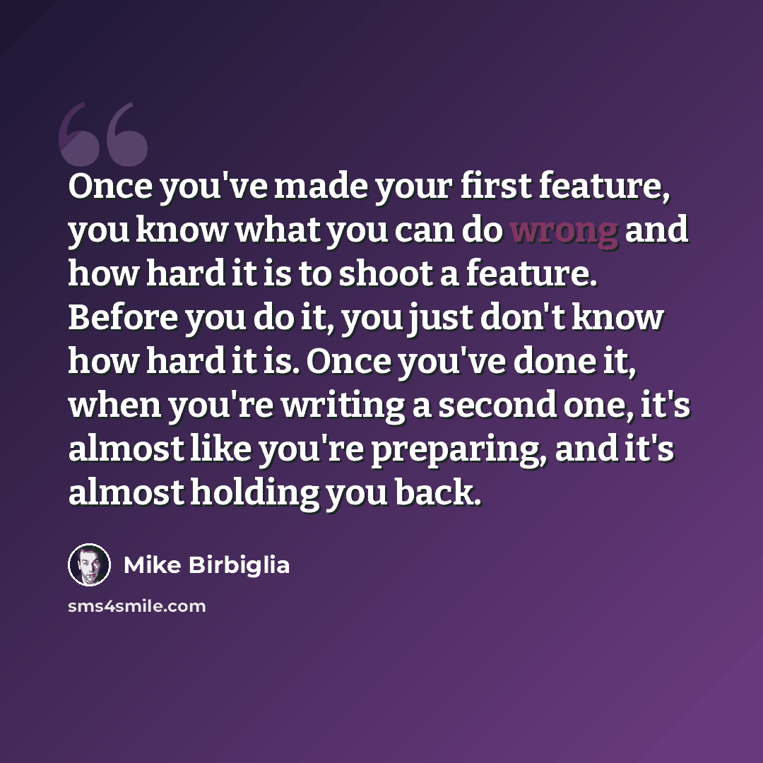 “Once you've made your first feature, you know what you can do wrong and how hard it is to shoot a feature. Before you do it, you just don't know how hard it is. Once you've done it, when you're writing a second one, it's almost like you're preparing, and it's almost holding you back.” quote by Mike Birbiglia