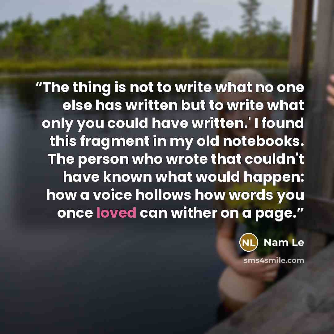 “The thing is not to write what no one else has written but to write what only you could have written.' I found this fragment in my old notebooks. The person who wrote that couldn't have known what would happen: how a voice hollows how words you once loved can wither on a page.” quote by Nam Le